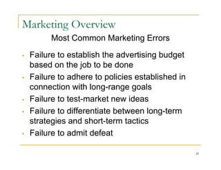 Marketing Overview
          Most Common Marketing Errors

•   Failure to establish the advertising budget
    based on the job to be done
•   Failure to adhere to policies established in
    connection with long-range goals
•   Failure to test-market new ideas
•   Failure to differentiate between long-term
    strategies and short-term tactics
•   Failure to admit defeat

                                                   20
 