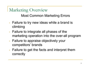 Marketing Overview
         Most Common Marketing Errors

•   Failure to try new ideas while a brand is
    climbing
•   Failure to integrate all phases of the
    marketing operation into the over-all program
•   Failure to appraise objectively your
    competitors’ brands
•   Failure to get the facts and interpret them
    correctly

                                                21
 