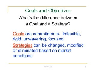 Goals and Objectives
  What’s the difference between
    a Goal and a Strategy?

Goals are commitments. Inflexible,
rigid, unwavering, focused.
Strategies can be changed, modified
or eliminated based on market
conditions

               MRKT 5000              26
 