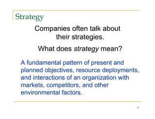 Strategy
     Companies often talk about
          their strategies.
      What does strategy mean?
 A fundamental pattern of present and
 planned objectives, resource deployments,
 and interactions of an organization with
 markets, competitors, and other
 environmental factors.

                                         27
 