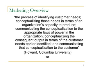 Marketing Overview
  “the process of identifying customer needs;
    conceptualizing those needs in terms of an
        organization’s capacity to produce;
   communicating the conceptualization to the
         appropriate laws of power in the
         organization; conceptualizing the
   consequent output in terms of the customer
   needs earlier identified; and communicating
      that conceptualization to the customer”
         (Howard, Columbia University)
                        or

                                             4
 