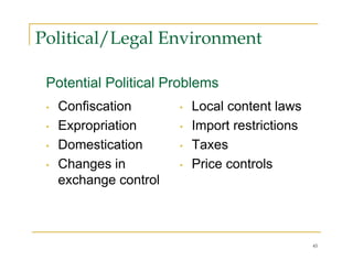 Political/Legal Environment

 Potential Political Problems
 •   Confiscation       •   Local content laws
 •   Expropriation      •   Import restrictions
 •   Domestication      •   Taxes
 •   Changes in         •   Price controls
     exchange control



                                                  45
 