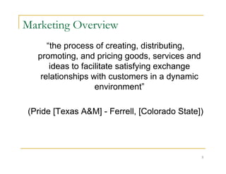 Marketing Overview
     “the process of creating, distributing,
  promoting, and pricing goods, services and
      ideas to facilitate satisfying exchange
   relationships with customers in a dynamic
                   environment”

(Pride [Texas A&M] - Ferrell, [Colorado State])




                                                5
 