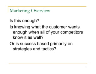 Marketing Overview
Is this enough?
Is knowing what the customer wants
  enough when all of your competitors
  know it as well?
Or is success based primarily on
  strategies and tactics?


                                        6
 