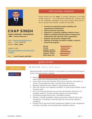 CHAP SINGH – 50399189 Page - 1
W O R K H I S T O R Y
2015– Present
H R O F F I C E R – Q D V C , D o h a , Q a t a r .
Reporting directly to the HR GM and is responsible for overseeing the full range of
human resources functions including
 Works closely with management and employees to improve work relationships,
build morale, and increase productivity and retention
 Leads rollout of new and innovative HR practices, programs, and policies, to
create a strong leadership culture and high performance teams
 Manages regional HR issues related to organizational operations.
 Plans and conducts new employee orientation to foster positive attitude toward
Company goals.
 Acts as an impartial advocate to ensure that all individuals receive fair and
equitable treatment. Provides HR policy guidance and interpretation
 coordinating people driven events and welfare activates
 Maintains in-depth knowledge of legal requirements related to day-to-day
management of employees, reducing legal risks and ensuring regulatory
compliance
 Provides day-to-day performance management guidance to line management
(coaching, counseling, career development, disciplinary actions)
CHAP SINGH
HUMAN RESOURCES PROFESSIONAL
( MBA – Human Resources )
Email : chaharchapsingh@gmail.com
Phone : (+974 ) 50399189
Address: Doha , Qatar
LinkedIn Profile :
https://www.linkedin.com/in/chap-singh-
71569682
Visa : ( Local Transfer with NOC )
P R O F E S S I O N A L S U M M A R Y
Having gained over 5+ years of working experience in the field
Human resources , I am a self-driven individual who is always open
to new challenges, adaptable to the rapid changes taking place in
the co-operate world, flexible, credible & responsible.
 Focused on maximizing people capability and
organizational effectiveness
 Solid Commercial Awareness
 Experience in resolving employee relations issues.
 Ability to establish/maintain positive interpersonal
relationships with all levels of the organization.
 Organize and prioritize multiple tasks
 Expertise of develop and deliver scalable, customer-
focused HR programs
SAP HR 
HR MIS 
Employee Relation 
Staff Development 
Employee welfare 
Qatar Labour Law 

 