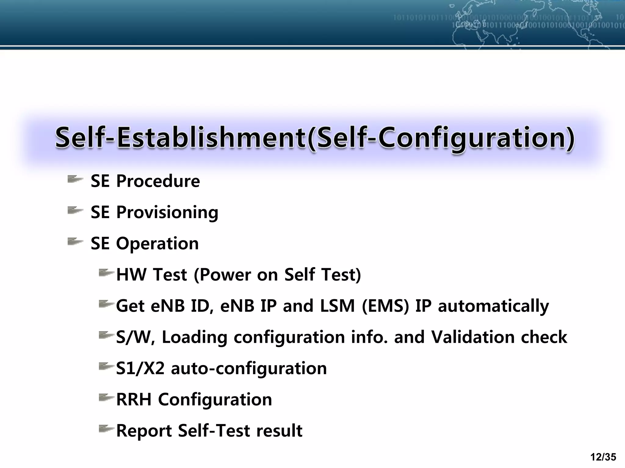12/35
SE Procedure
SE Provisioning
SE Operation
HW Test (Power on Self Test)
Get eNB ID, eNB IP and LSM (EMS) IP automatically
S/W, Loading configuration info. and Validation check
S1/X2 auto-configuration
RRH Configuration
Report Self-Test result
 