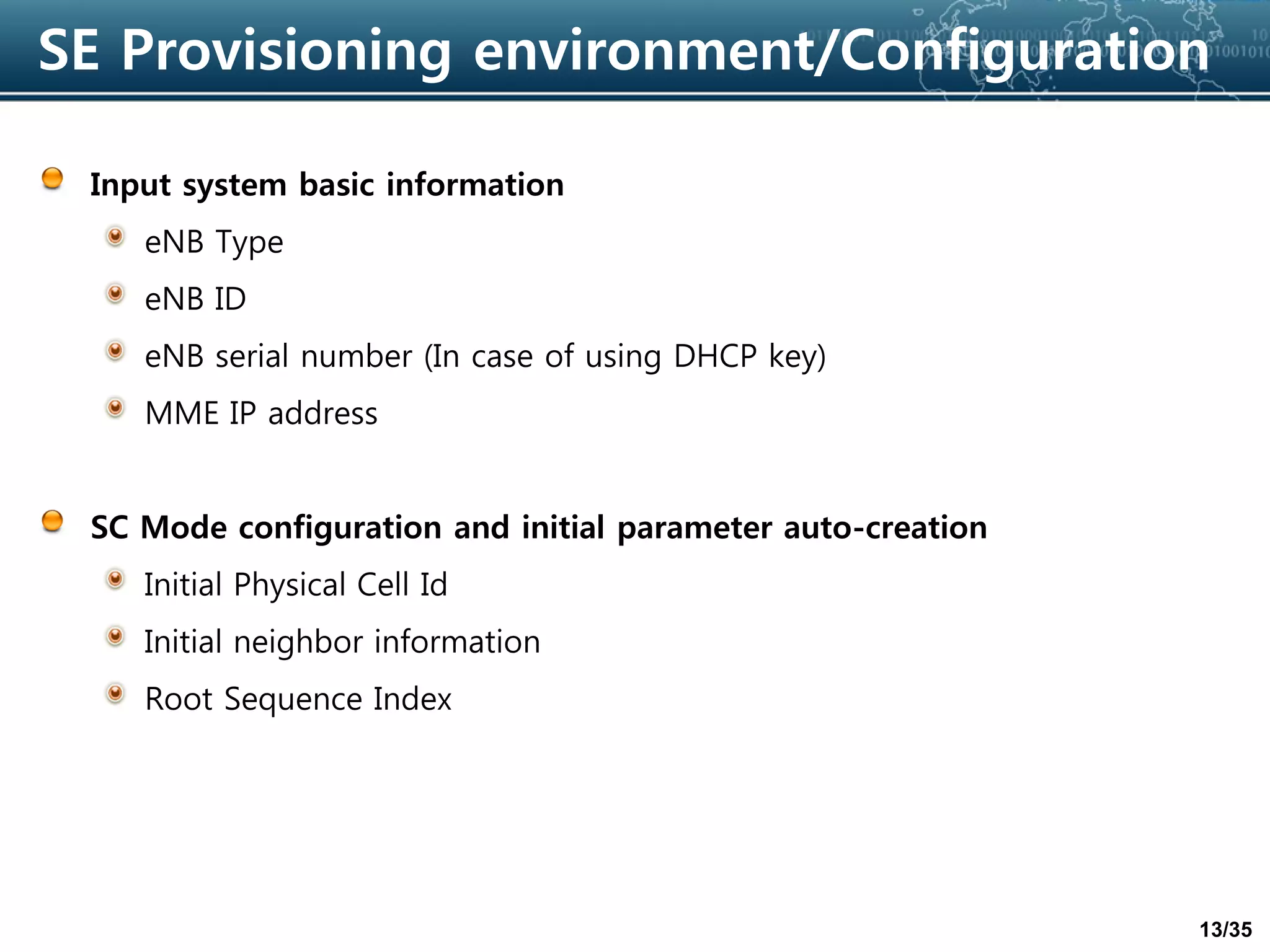 13/35
SE Provisioning environment/Configuration
Input system basic information
eNB Type
eNB ID
eNB serial number (In case of using DHCP key)
MME IP address
SC Mode configuration and initial parameter auto-creation
Initial Physical Cell Id
Initial neighbor information
Root Sequence Index
 