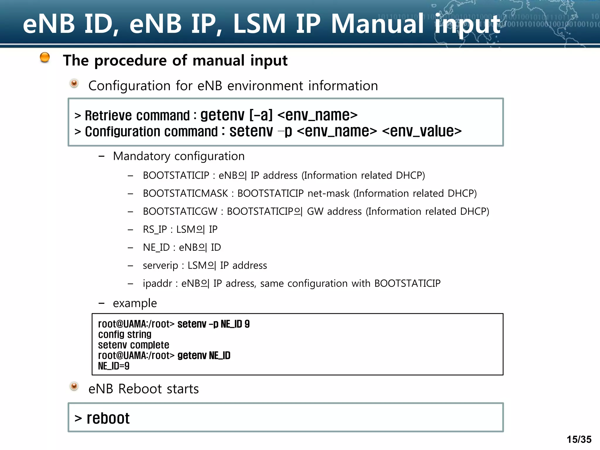 15/35
eNB ID, eNB IP, LSM IP Manual input
The procedure of manual input
Configuration for eNB environment information
– Mandatory configuration
– BOOTSTATICIP : eNB의 IP address (Information related DHCP)
– BOOTSTATICMASK : BOOTSTATICIP net-mask (Information related DHCP)
– BOOTSTATICGW : BOOTSTATICIP의 GW address (Information related DHCP)
– RS_IP : LSM의 IP
– NE_ID : eNB의 ID
– serverip : LSM의 IP address
– ipaddr : eNB의 IP adress, same configuration with BOOTSTATICIP
– example
eNB Reboot starts
> Retrieve command : getenv [-a] <env_name>
> Configuration command : setenv –p <env_name> <env_value>
root@UAMA:/root> setenv -p NE_ID 9
config string
setenv complete
root@UAMA:/root> getenv NE_ID
NE_ID=9
> reboot
 