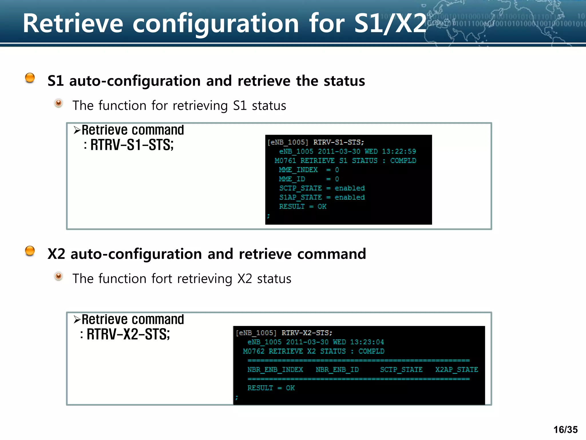 16/35
Retrieve configuration for S1/X2
S1 auto-configuration and retrieve the status
The function for retrieving S1 status
X2 auto-configuration and retrieve command
The function fort retrieving X2 status
Retrieve command
: RTRV-S1-STS;
Retrieve command
: RTRV-X2-STS;
 