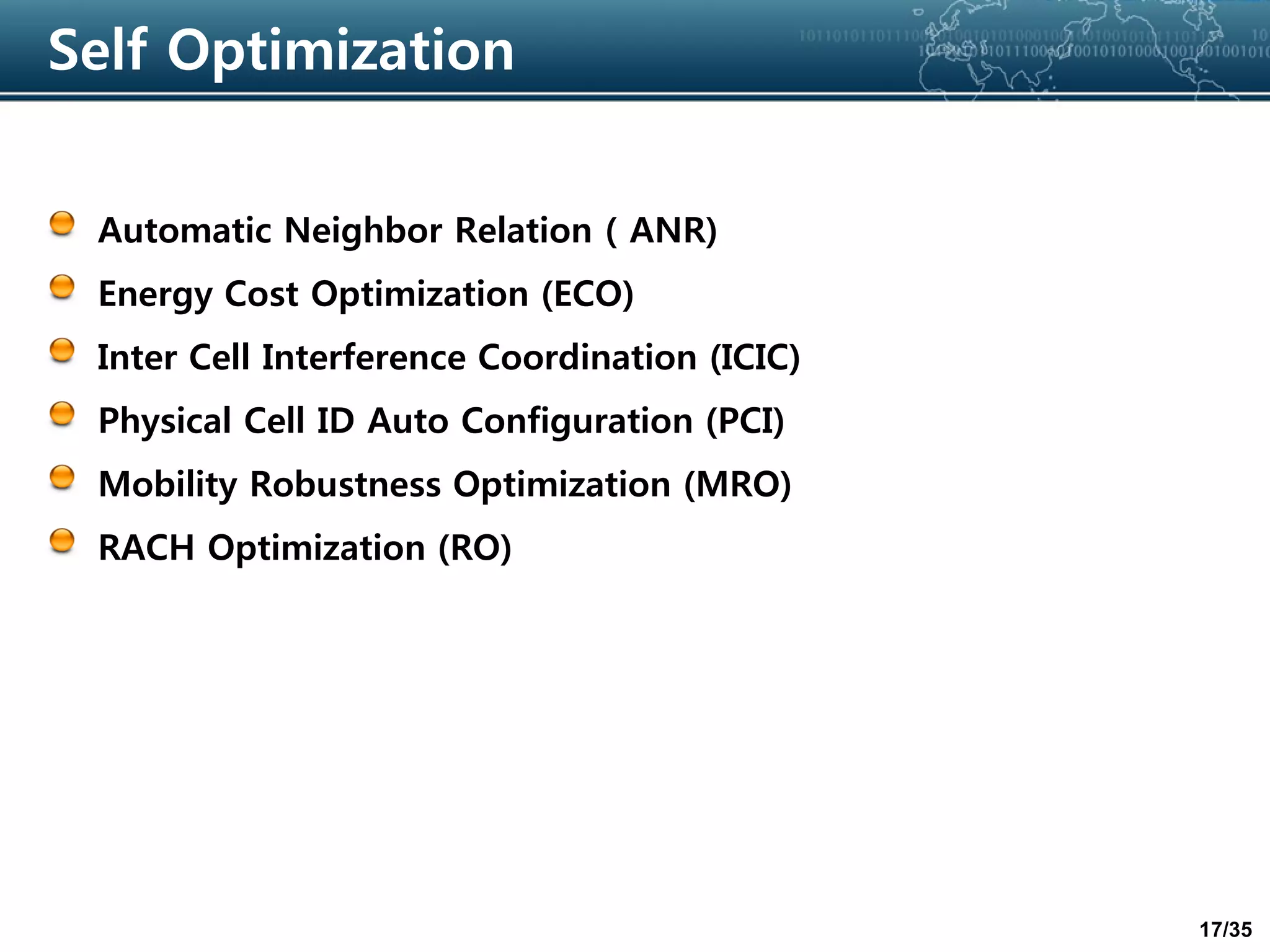 17/35
Self Optimization
Automatic Neighbor Relation ( ANR)
Energy Cost Optimization (ECO)
Inter Cell Interference Coordination (ICIC)
Physical Cell ID Auto Configuration (PCI)
Mobility Robustness Optimization (MRO)
RACH Optimization (RO)
 