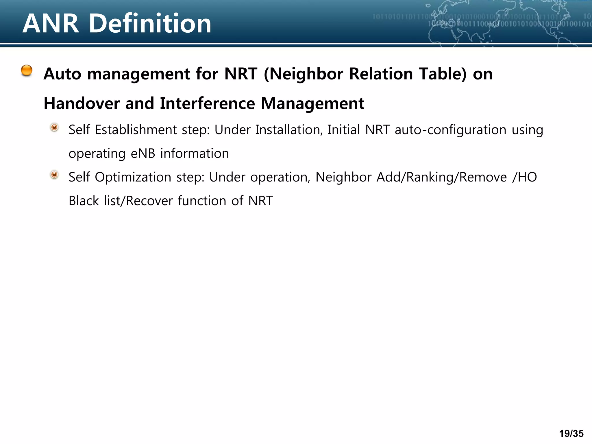 19/35
ANR Definition
Auto management for NRT (Neighbor Relation Table) on
Handover and Interference Management
Self Establishment step: Under Installation, Initial NRT auto-configuration using
operating eNB information
Self Optimization step: Under operation, Neighbor Add/Ranking/Remove /HO
Black list/Recover function of NRT
 