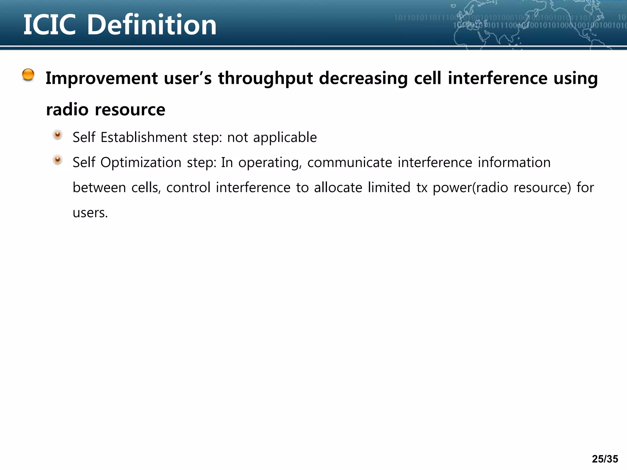 25/35
ICIC Definition
Improvement user’s throughput decreasing cell interference using
radio resource
Self Establishment step: not applicable
Self Optimization step: In operating, communicate interference information
between cells, control interference to allocate limited tx power(radio resource) for
users.
 