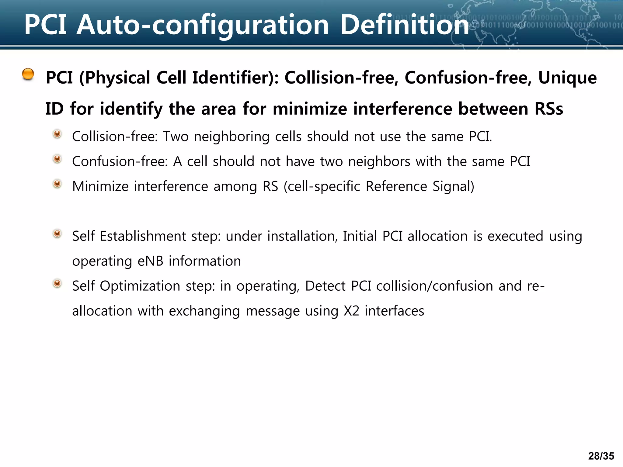 28/35
PCI Auto-configuration Definition
PCI (Physical Cell Identifier): Collision-free, Confusion-free, Unique
ID for identify the area for minimize interference between RSs
Collision-free: Two neighboring cells should not use the same PCI.
Confusion-free: A cell should not have two neighbors with the same PCI
Minimize interference among RS (cell-specific Reference Signal)
Self Establishment step: under installation, Initial PCI allocation is executed using
operating eNB information
Self Optimization step: in operating, Detect PCI collision/confusion and re-
allocation with exchanging message using X2 interfaces
 