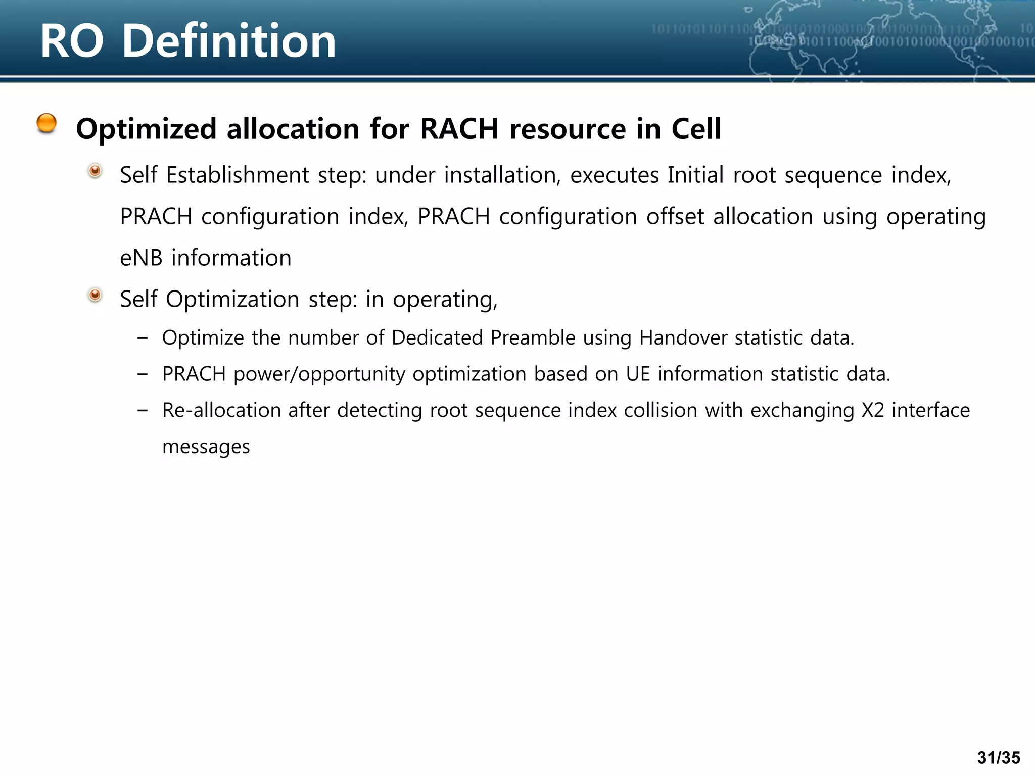31/35
RO Definition
Optimized allocation for RACH resource in Cell
Self Establishment step: under installation, executes Initial root sequence index,
PRACH configuration index, PRACH configuration offset allocation using operating
eNB information
Self Optimization step: in operating,
– Optimize the number of Dedicated Preamble using Handover statistic data.
– PRACH power/opportunity optimization based on UE information statistic data.
– Re-allocation after detecting root sequence index collision with exchanging X2 interface
messages
 