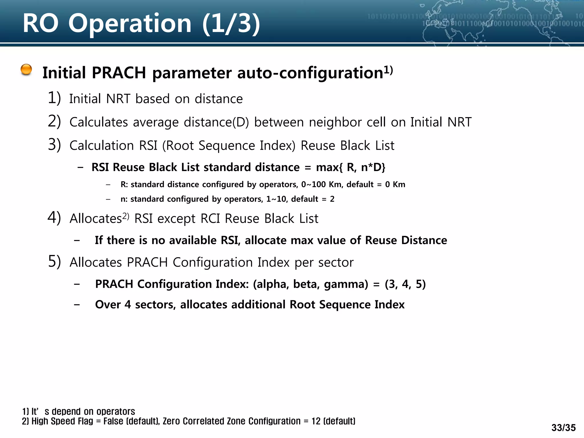 33/35
RO Operation (1/3)
Initial PRACH parameter auto-configuration1)
1) Initial NRT based on distance
2) Calculates average distance(D) between neighbor cell on Initial NRT
3) Calculation RSI (Root Sequence Index) Reuse Black List
– RSI Reuse Black List standard distance = max{ R, n*D}
– R: standard distance configured by operators, 0~100 Km, default = 0 Km
– n: standard configured by operators, 1~10, default = 2
4) Allocates2) RSI except RCI Reuse Black List
– If there is no available RSI, allocate max value of Reuse Distance
5) Allocates PRACH Configuration Index per sector
– PRACH Configuration Index: (alpha, beta, gamma) = (3, 4, 5)
– Over 4 sectors, allocates additional Root Sequence Index
1) It’s depend on operators
2) High Speed Flag = False (default), Zero Correlated Zone Configuration = 12 (default)
 