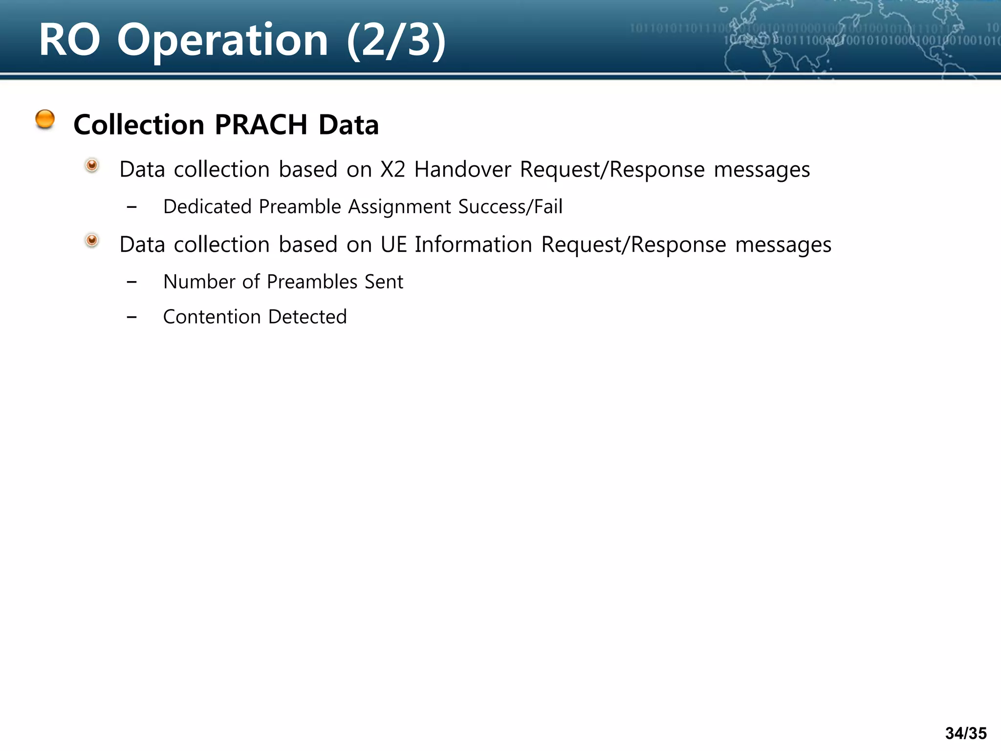 34/35
RO Operation (2/3)
Collection PRACH Data
Data collection based on X2 Handover Request/Response messages
– Dedicated Preamble Assignment Success/Fail
Data collection based on UE Information Request/Response messages
– Number of Preambles Sent
– Contention Detected
 