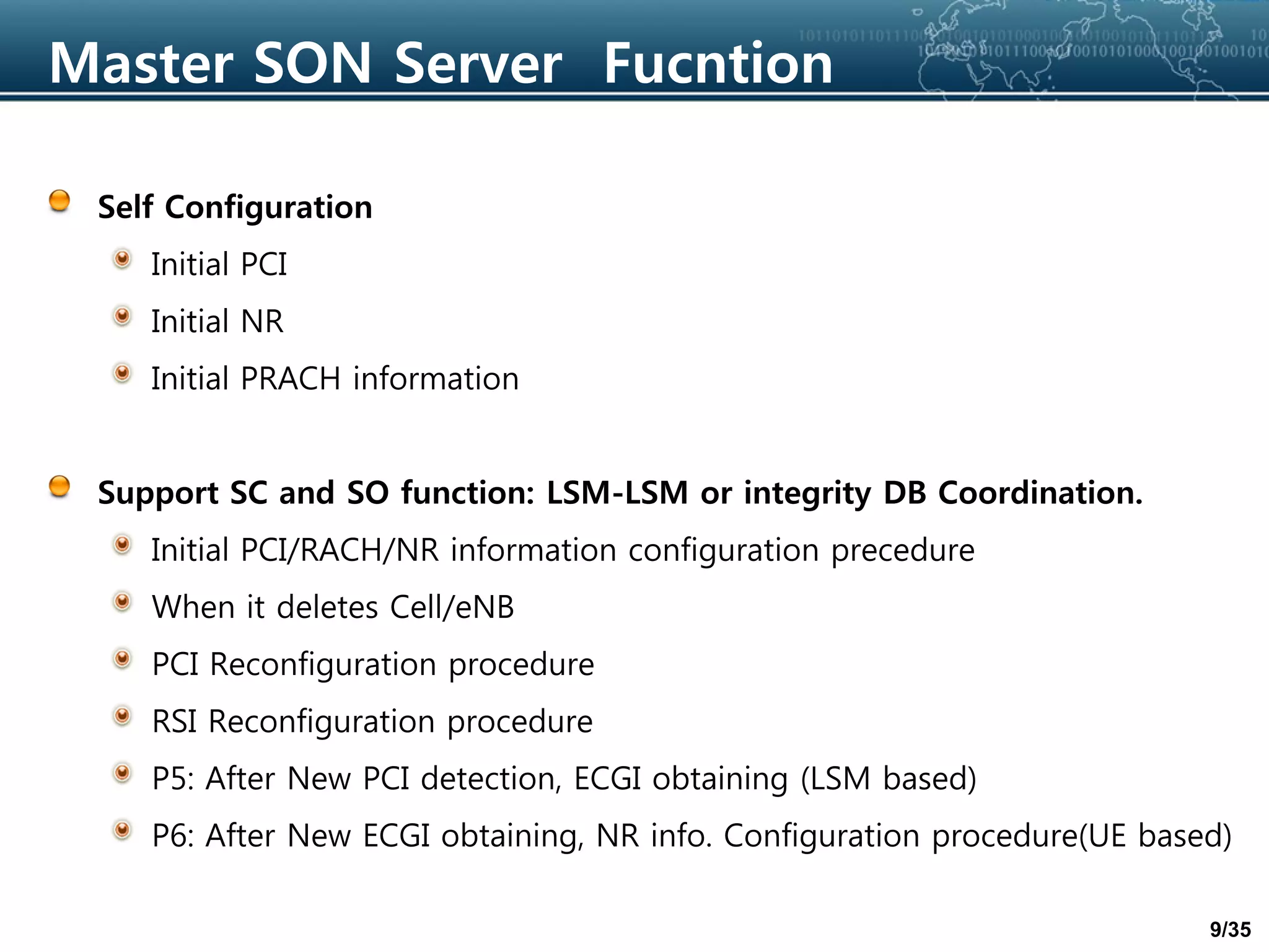 9/35
Master SON Server Fucntion
Self Configuration
Initial PCI
Initial NR
Initial PRACH information
Support SC and SO function: LSM-LSM or integrity DB Coordination.
Initial PCI/RACH/NR information configuration precedure
When it deletes Cell/eNB
PCI Reconfiguration procedure
RSI Reconfiguration procedure
P5: After New PCI detection, ECGI obtaining (LSM based)
P6: After New ECGI obtaining, NR info. Configuration procedure(UE based)
 