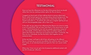 TESTIMONIAL
Since we have the influencers on the day of the group shoot we should
utilize their time by creating another option for the cut downs.
I suggest we shoot each of them talking direct to camera about each
flavor, while framed against the corresponding colored background. The
goal is to get quick soundbites about how it makes them feel or what
mood it puts them in. To pull this off, we’ll use a singular lighting set up
with an interchangeable paper roll or foam core.
In the edit, we can intercut two influencers/two flavors at a time to create
a sort of visual DUO. We can even have them in the same frame via split
screen. (Think Brady Bunch, but with two people interacting instead of
six.) And ideally, we’ll be able to stitch these soundbites together so it
seems like these two influencers are finishing each other’s sentences. Yes,
they are two individuals, but like the DUO, work together as one
awesome team.
At the very least, we’ll get b-roll of them all putting on the different
flavors, and giving us succinct soundbites that could be used in the long
form piece, or as individual break out spots for their own social media
outlets.
Either way, I know we can get a lot of awesome additional content with
just 20 minutes per influencer.
 