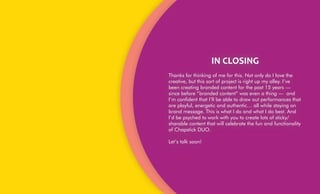 IN	CLOSING	
Thanks for thinking of me for this. Not only do I love the
creative, but this sort of project is right up my alley. I’ve
been creating branded content for the past 15 years —
since before “branded content” was even a thing — and
I’m confident that I’ll be able to draw out performances that
are playful, energetic and authentic… all while staying on
brand message. This is what I do and what I do best. And
I’d be psyched to work with you to create lots of sticky/
sharable content that will celebrate the fun and functionality
of Chapstick DUO.
Let’s talk soon!
 
