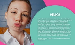 HELLO!
First up, thanks for bringing me into the mix. I’m really excited
about this project. Not only is it a cool product, it plays right up to
my passion for people and strengths as a filmmaker. I love
working with real people and have always had a knack for
getting them to open up to me. In part because I’m genuinely
interested in the lives of others. And this natural curiosity has a
disarming effect. My subjects feel comfortable, engaged... to the
point they forget the cameras are rolling. And that’s where the
magic happens. That’s where you get the kinds of real, raw,
natural performances and interactions we’re gunning for. And if
we play our cards right — which we will — our influencers will
champion the Chapstick DUO in an organic, authentic way that
stays true to who they are, and what their followers expect.
And with that said, I’d like to jump into the various elements of
our approach…
 