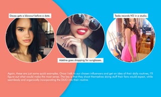 Again, these are just some quick examples. Once I talk to our chosen influencers and get an idea of their daily routines, I’ll
figure out what would make the most sense. The key is that they shoot themselves doing stuff their fans would expect, while
seamlessly and organically incorporating the DUO into their routine.
Adeline goes shopping for sunglasses.
Dacey gets a blowout before a date. Teala records VO in a studio.
 