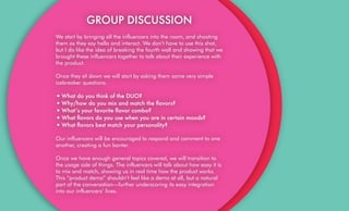 GROUP DISCUSSION
We start by bringing all the influencers into the room, and shooting
them as they say hello and interact. We don’t have to use this shot,
but I do like the idea of breaking the fourth wall and showing that we
brought these influencers together to talk about their experience with
the product.
Once they sit down we will start by asking them some very simple
icebreaker questions.
•What do you think of the DUO?
•Why/how do you mix and match the ﬂavors?
•What’s your favorite ﬂavor combo?
•What ﬂavors do you use when you are in certain moods?
•What ﬂavors best match your personality?
Our influencers will be encouraged to respond and comment to one
another, creating a fun banter.
Once we have enough general topics covered, we will transition to
the usage side of things. The influencers will talk about how easy it is
to mix and match, showing us in real time how the product works.
This “product demo” shouldn’t feel like a demo at all, but a natural
part of the conversation—further underscoring its easy integration
into our influencers’ lives.
 