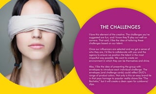  
THE CHALLENGES
I love this element of the creative. The challenges you’ve
suggested are fun, and I know they’ll play out well on
camera. That said, I like the idea of tailoring these
challenges based on our talent.
Once our influencers are selected and we get a sense of
who they are, I’d like to collaborate with you and the
agency to ensure we position the talent in the most
impactful way possible. We want to create an
environment in which they can be themselves and shine.
Also, I like the idea of presenting the group with
envelopes to introduce each individual challenge. The
envelopes (and challenge cards) could reflect DUO’s
range of product colors. Not only is this an easy brand tie
in that pays homage to popular reality shows like “The
Bachelor,” but it will create a clean open for cutdowns/
clips.
 