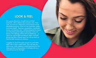 LOOK & FEEL
Our group discussion should look and feel
authentic, with a distinct documentary vibe. That
said, we want our influencers and product to look
absolutely amazing. Think of it as cinematic reality,
and every detail – lighting, composition, wardrobe,
lenses, art direction, etc – will be designed to ensure
we strike that perfect balance between truth and
beauty. The lighting will be soft and flattering… a
hybrid of natural light and beauty light. It should
almost feel like a beauty spot, but not so much so
that the light sources are obvious.
I suggest we shoot the girls around an oval white
table with a white matte finish. This will help the
colors pop, while adding a pretty backdrop for the
close-up shots of the product. It will also act as a
natural bounce for the light.
 