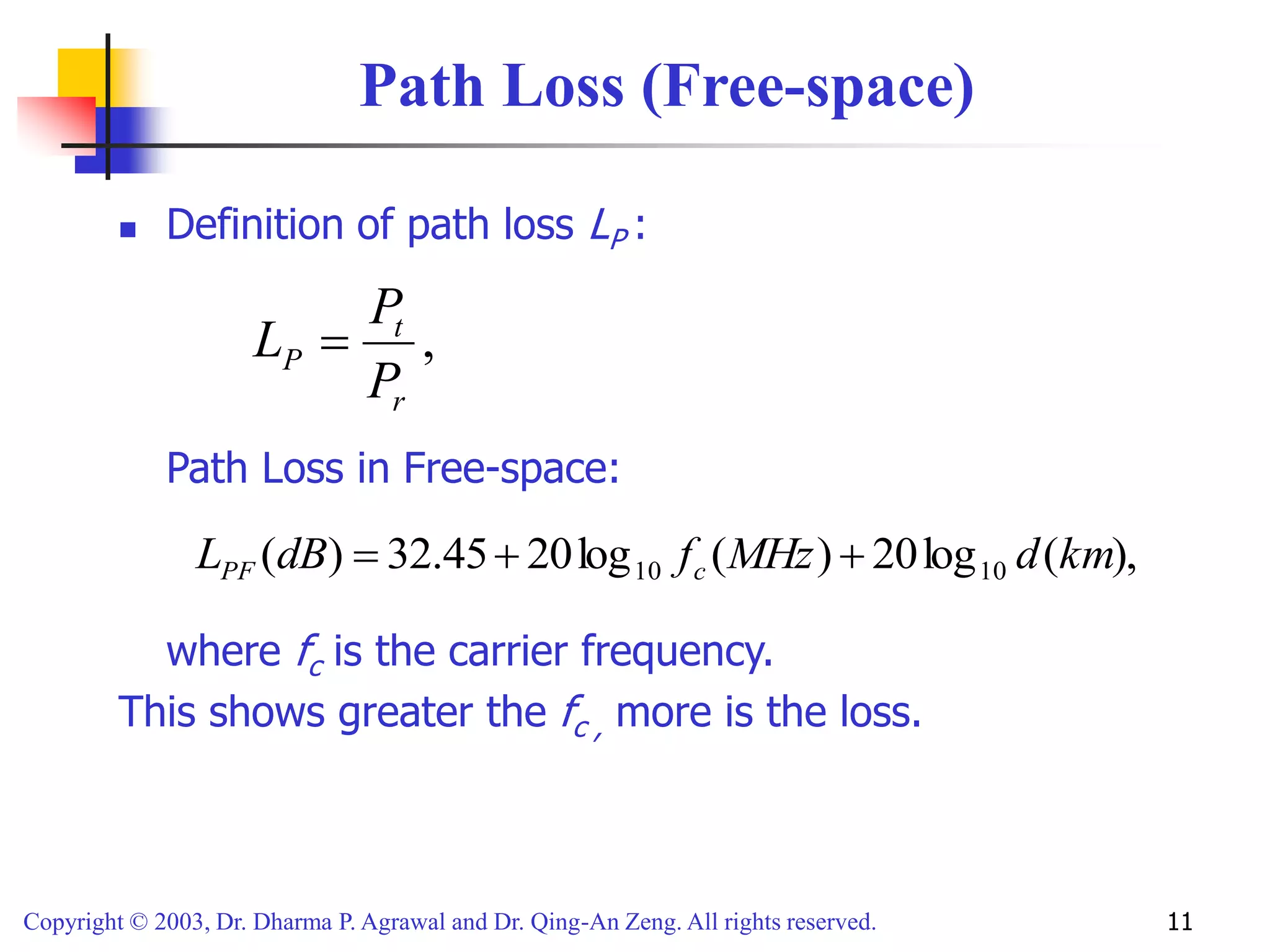 Copyright © 2003, Dr. Dharma P. Agrawal and Dr. Qing-An Zeng. All rights reserved. 11
Path Loss (Free-space)
 Definition of path loss LP :
Path Loss in Free-space:
where fc is the carrier frequency.
This shows greater the fc , more is the loss.
,
r
t
P
P
P
L 
),
(
log
20
)
(
log
20
45
.
32
)
( 10
10 km
d
MHz
f
dB
L c
PF 


 