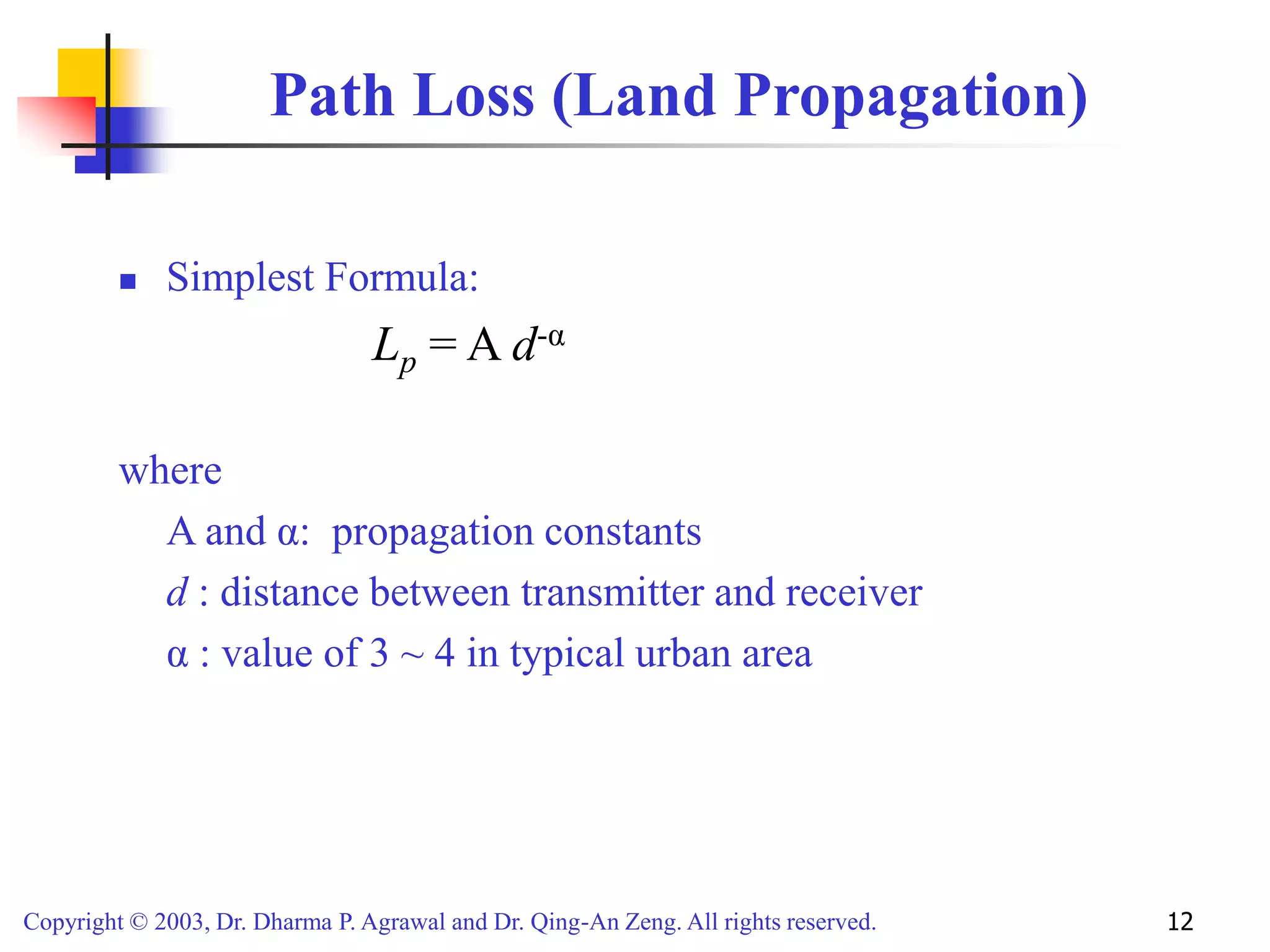 Copyright © 2003, Dr. Dharma P. Agrawal and Dr. Qing-An Zeng. All rights reserved. 12
Path Loss (Land Propagation)
 Simplest Formula:
Lp = A d-α
where
A and α: propagation constants
d : distance between transmitter and receiver
α : value of 3 ~ 4 in typical urban area
 