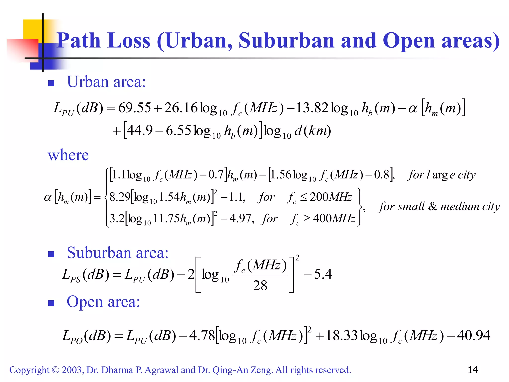 Copyright © 2003, Dr. Dharma P. Agrawal and Dr. Qing-An Zeng. All rights reserved. 14
Path Loss (Urban, Suburban and Open areas)
 Urban area:
where
 Suburban area:
 Open area:
 
  )
(
log
)
(
log
55
.
6
9
.
44
)
(
)
(
log
82
.
13
)
(
log
16
.
26
55
.
69
)
(
10
10
10
10
km
d
m
h
m
h
m
h
MHz
f
dB
L
b
m
b
c
PU





 
 
   
 
 


















city
medium
small
for
MHz
f
for
m
h
MHz
f
for
m
h
city
e
l
for
MHz
f
m
h
MHz
f
m
h
c
m
c
m
c
m
c
m
&
,
400
,
97
.
4
)
(
75
.
11
log
2
.
3
200
,
1
.
1
)
(
54
.
1
log
29
.
8
arg
,
8
.
0
)
(
log
56
.
1
)
(
7
.
0
)
(
log
1
.
1
)
(
2
10
2
10
10
10

4
.
5
28
)
(
log
2
)
(
)
(
2
10 








MHz
f
dB
L
dB
L c
PU
PS
  94
.
40
)
(
log
33
.
18
)
(
log
78
.
4
)
(
)
( 10
2
10 


 MHz
f
MHz
f
dB
L
dB
L c
c
PU
PO
 