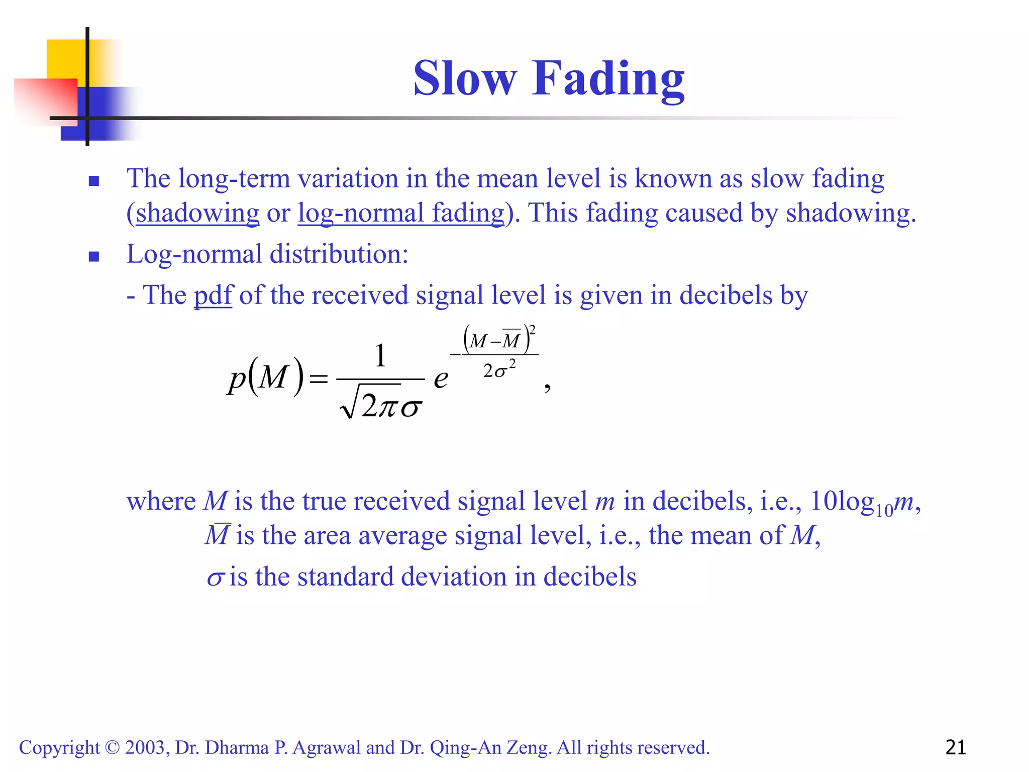 Copyright © 2003, Dr. Dharma P. Agrawal and Dr. Qing-An Zeng. All rights reserved. 21
Slow Fading
 The long-term variation in the mean level is known as slow fading
(shadowing or log-normal fading). This fading caused by shadowing.
 Log-normal distribution:
- The pdf of the received signal level is given in decibels by
where M is the true received signal level m in decibels, i.e., 10log10m,
M is the area average signal level, i.e., the mean of M,
 is the standard deviation in decibels
 
 
,
2
1 2
2
2


M
M
e
M
p



 