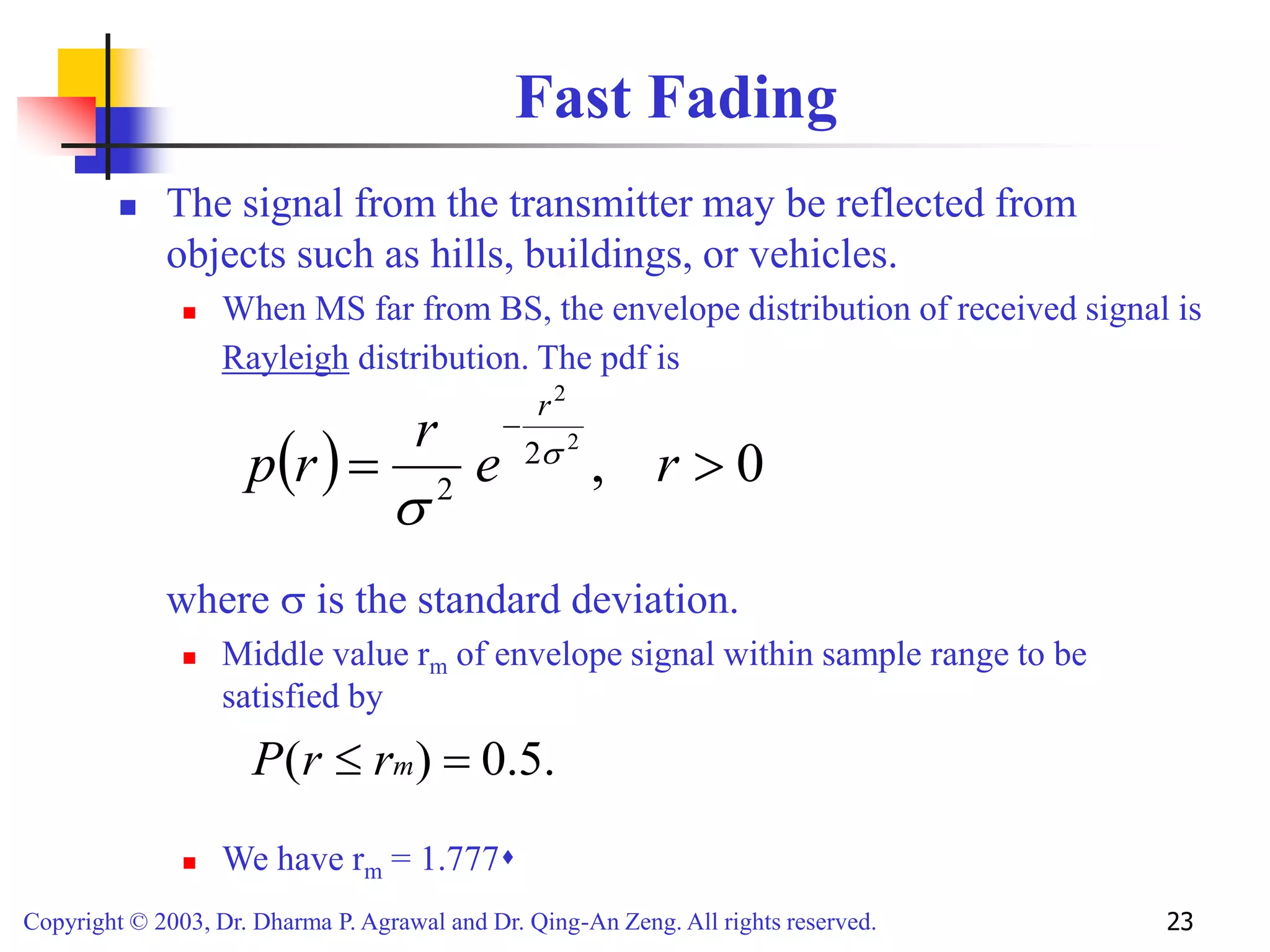 Copyright © 2003, Dr. Dharma P. Agrawal and Dr. Qing-An Zeng. All rights reserved. 23
Fast Fading
 The signal from the transmitter may be reflected from
objects such as hills, buildings, or vehicles.
 When MS far from BS, the envelope distribution of received signal is
Rayleigh distribution. The pdf is
where  is the standard deviation.
 Middle value rm of envelope signal within sample range to be
satisfied by
 We have rm = 1.777
  0
,
2
2
2
2



r
e
r
r
p
r


.
5
.
0
)
( 
 m
r
r
P
 