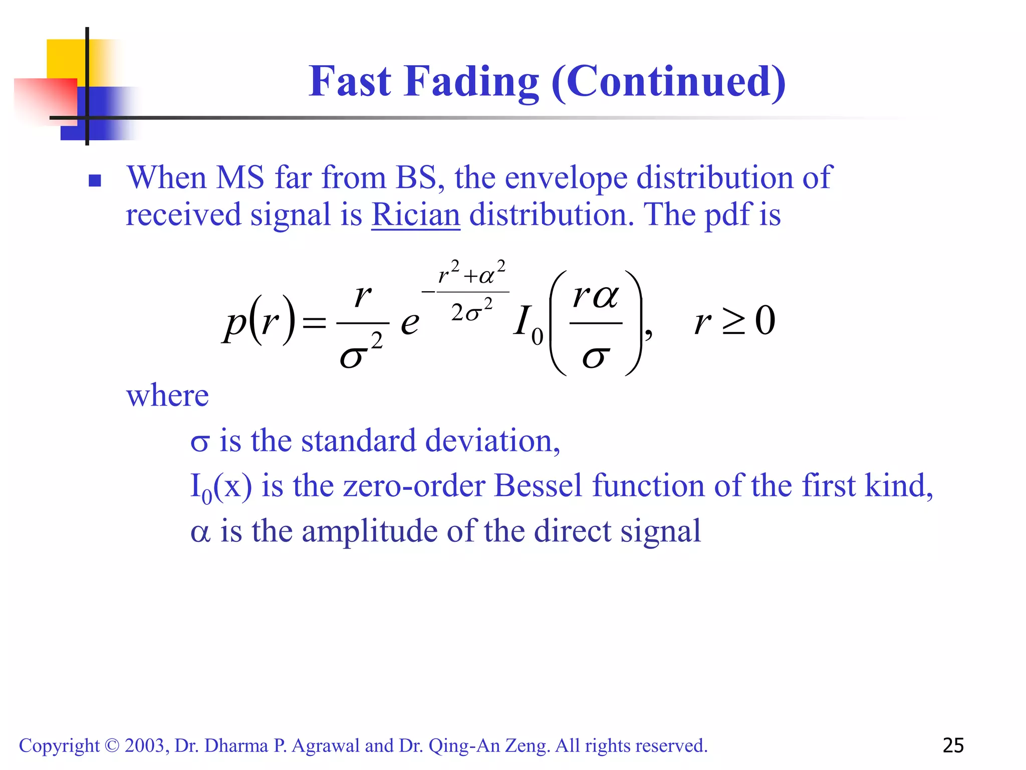 Copyright © 2003, Dr. Dharma P. Agrawal and Dr. Qing-An Zeng. All rights reserved. 25
Fast Fading (Continued)
 When MS far from BS, the envelope distribution of
received signal is Rician distribution. The pdf is
where
 is the standard deviation,
I0(x) is the zero-order Bessel function of the first kind,
 is the amplitude of the direct signal
  0
,
0
2
2
2
2
2










r
r
I
e
r
r
p
r





 