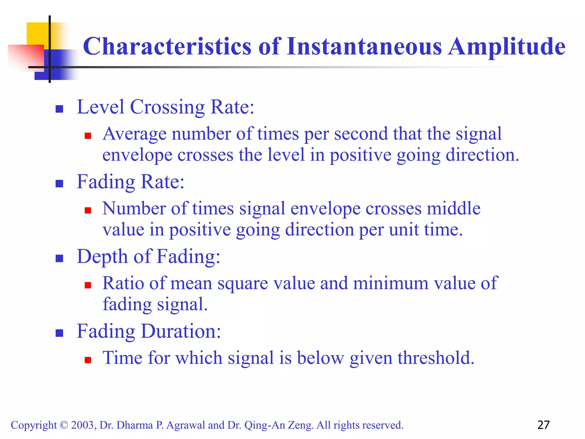 Copyright © 2003, Dr. Dharma P. Agrawal and Dr. Qing-An Zeng. All rights reserved. 27
Characteristics of Instantaneous Amplitude
 Level Crossing Rate:
 Average number of times per second that the signal
envelope crosses the level in positive going direction.
 Fading Rate:
 Number of times signal envelope crosses middle
value in positive going direction per unit time.
 Depth of Fading:
 Ratio of mean square value and minimum value of
fading signal.
 Fading Duration:
 Time for which signal is below given threshold.
 