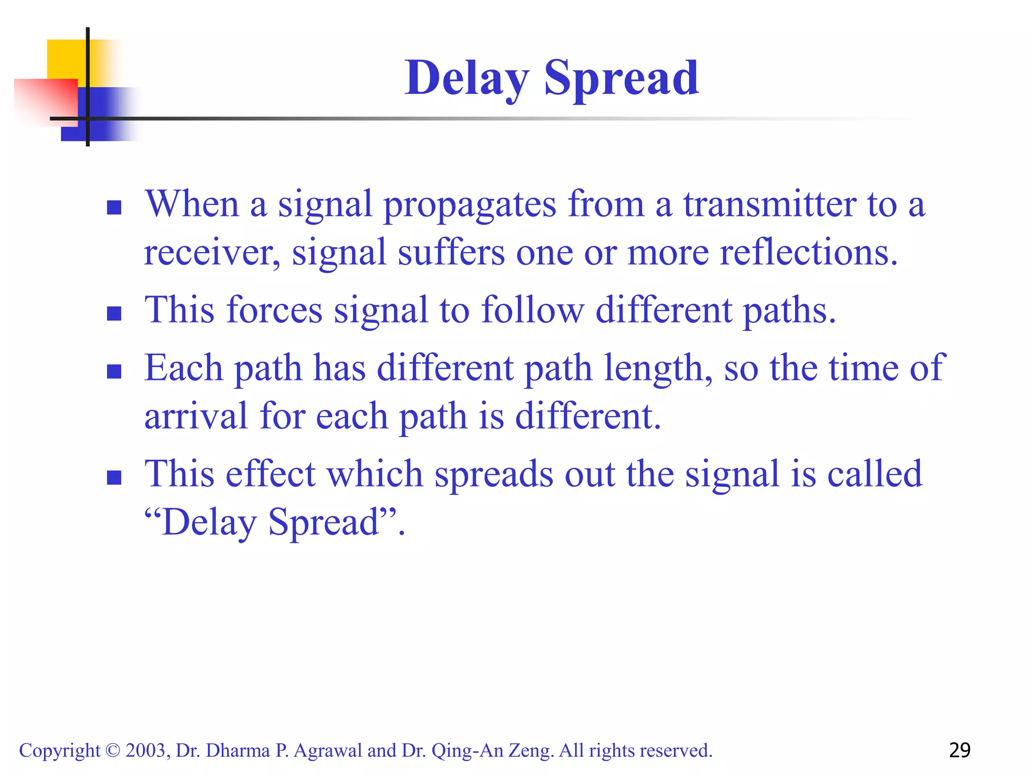 Copyright © 2003, Dr. Dharma P. Agrawal and Dr. Qing-An Zeng. All rights reserved. 29
Delay Spread
 When a signal propagates from a transmitter to a
receiver, signal suffers one or more reflections.
 This forces signal to follow different paths.
 Each path has different path length, so the time of
arrival for each path is different.
 This effect which spreads out the signal is called
“Delay Spread”.
 