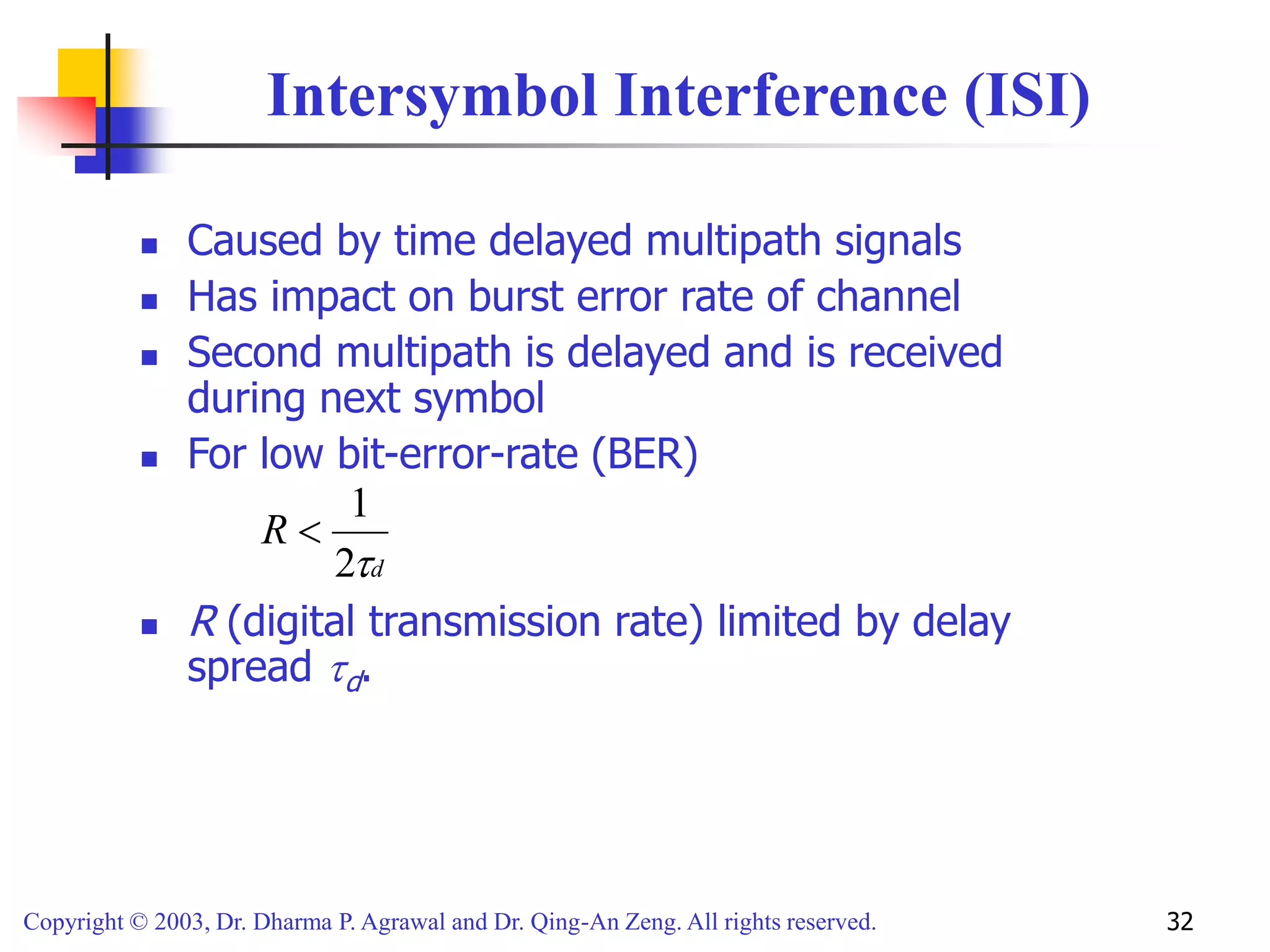 Copyright © 2003, Dr. Dharma P. Agrawal and Dr. Qing-An Zeng. All rights reserved. 32
Intersymbol Interference (ISI)
 Caused by time delayed multipath signals
 Has impact on burst error rate of channel
 Second multipath is delayed and is received
during next symbol
 For low bit-error-rate (BER)
 R (digital transmission rate) limited by delay
spread d.
d
R

2
1

 