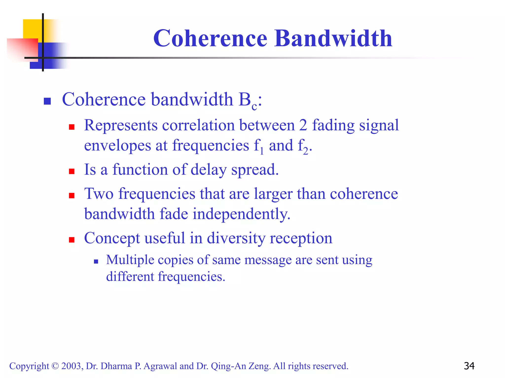 Copyright © 2003, Dr. Dharma P. Agrawal and Dr. Qing-An Zeng. All rights reserved. 34
Coherence Bandwidth
 Coherence bandwidth Bc:
 Represents correlation between 2 fading signal
envelopes at frequencies f1 and f2.
 Is a function of delay spread.
 Two frequencies that are larger than coherence
bandwidth fade independently.
 Concept useful in diversity reception
 Multiple copies of same message are sent using
different frequencies.
 