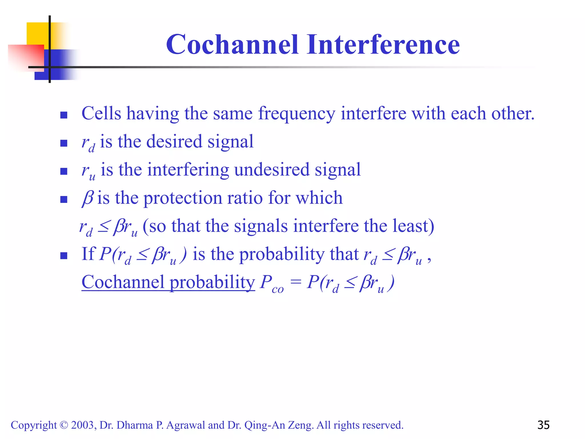 Copyright © 2003, Dr. Dharma P. Agrawal and Dr. Qing-An Zeng. All rights reserved. 35
Cochannel Interference
 Cells having the same frequency interfere with each other.
 rd is the desired signal
 ru is the interfering undesired signal
  is the protection ratio for which
rd  ru (so that the signals interfere the least)
 If P(rd  ru ) is the probability that rd  ru ,
Cochannel probability Pco = P(rd  ru )
 