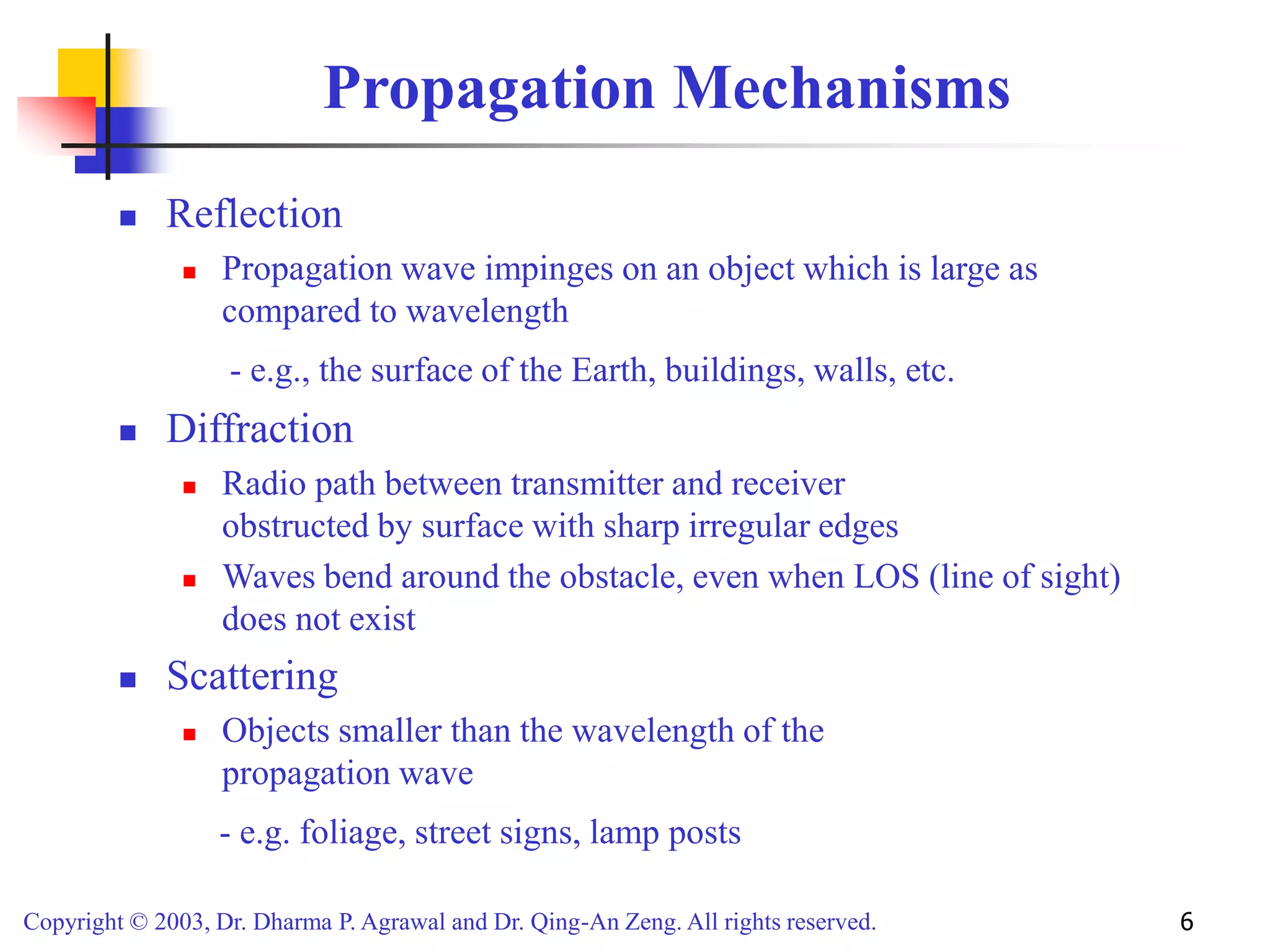 Copyright © 2003, Dr. Dharma P. Agrawal and Dr. Qing-An Zeng. All rights reserved. 6
Propagation Mechanisms
 Reflection
 Propagation wave impinges on an object which is large as
compared to wavelength
- e.g., the surface of the Earth, buildings, walls, etc.
 Diffraction
 Radio path between transmitter and receiver
obstructed by surface with sharp irregular edges
 Waves bend around the obstacle, even when LOS (line of sight)
does not exist
 Scattering
 Objects smaller than the wavelength of the
propagation wave
- e.g. foliage, street signs, lamp posts
 