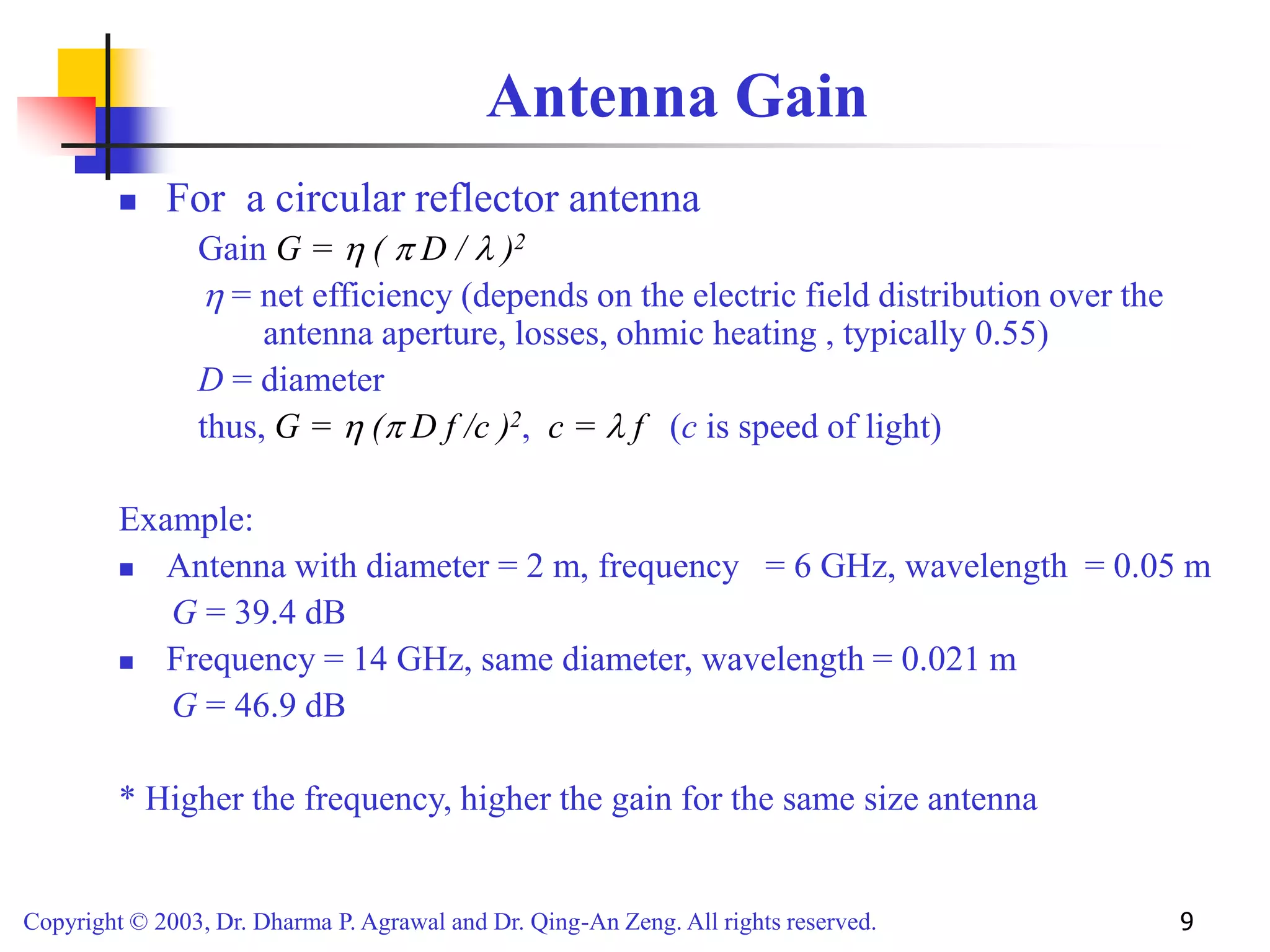 Copyright © 2003, Dr. Dharma P. Agrawal and Dr. Qing-An Zeng. All rights reserved. 9
Antenna Gain
 For a circular reflector antenna
Gain G =  (  D /  )2
 = net efficiency (depends on the electric field distribution over the
antenna aperture, losses, ohmic heating , typically 0.55)
D = diameter
thus, G =  ( D f /c )2, c =  f (c is speed of light)
Example:
 Antenna with diameter = 2 m, frequency = 6 GHz, wavelength = 0.05 m
G = 39.4 dB
 Frequency = 14 GHz, same diameter, wavelength = 0.021 m
G = 46.9 dB
* Higher the frequency, higher the gain for the same size antenna
 