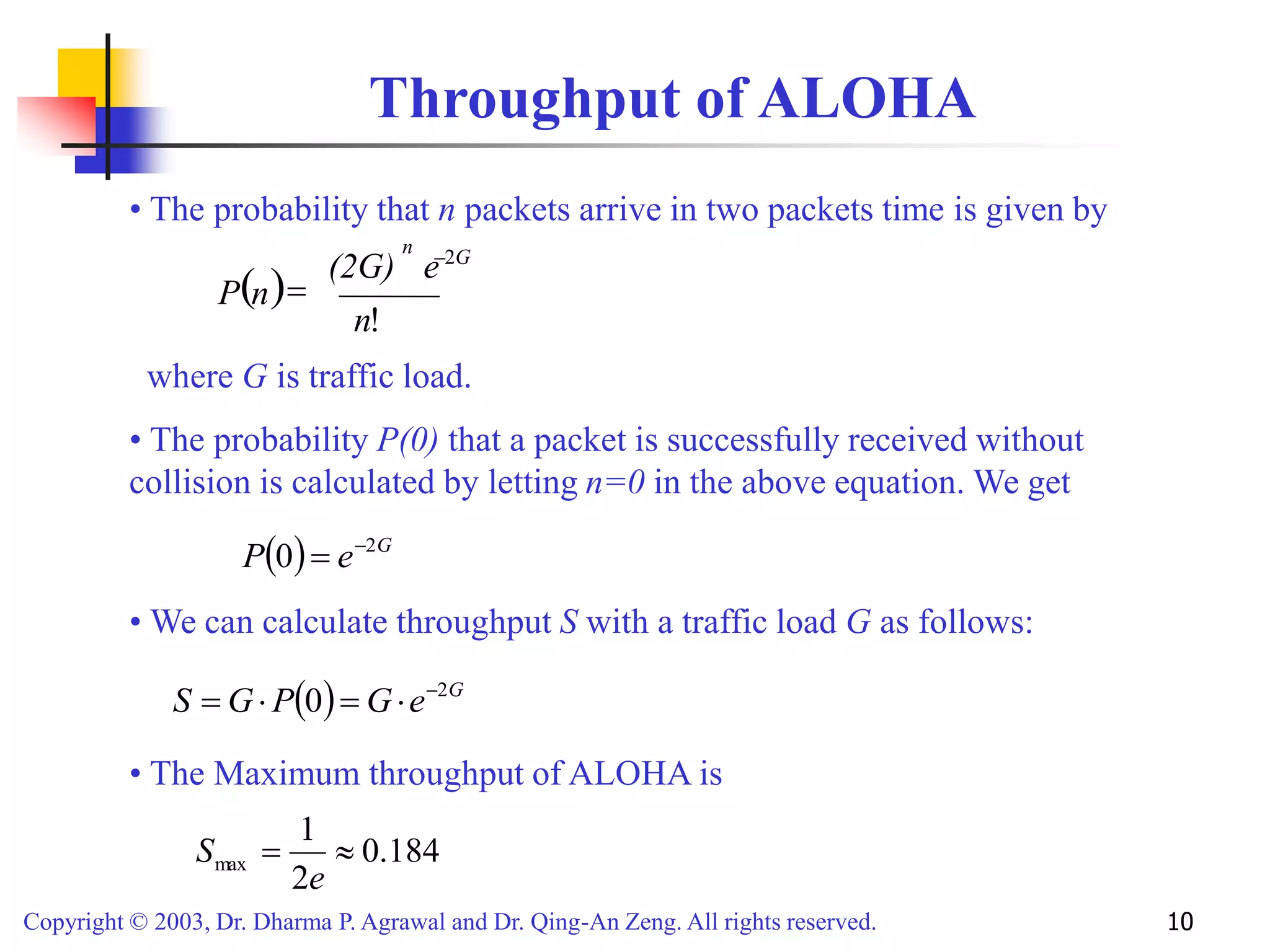 Copyright © 2003, Dr. Dharma P. Agrawal and Dr. Qing-An Zeng. All rights reserved. 10
Throughput of ALOHA
n
( )
!
n
(2G)
n
P
e 2G
-
=
• The probability that n packets arrive in two packets time is given by
where G is traffic load.
( ) G
e
P 2
0 -
=
• The probability P(0) that a packet is successfully received without
collision is calculated by letting n=0 in the above equation. We get
( ) G
e
G
P
G
S 2
0 -

=

=
• We can calculate throughput S with a traffic load G as follows:
184
.
0
2
1
max 
=
e
S
• The Maximum throughput of ALOHA is
 