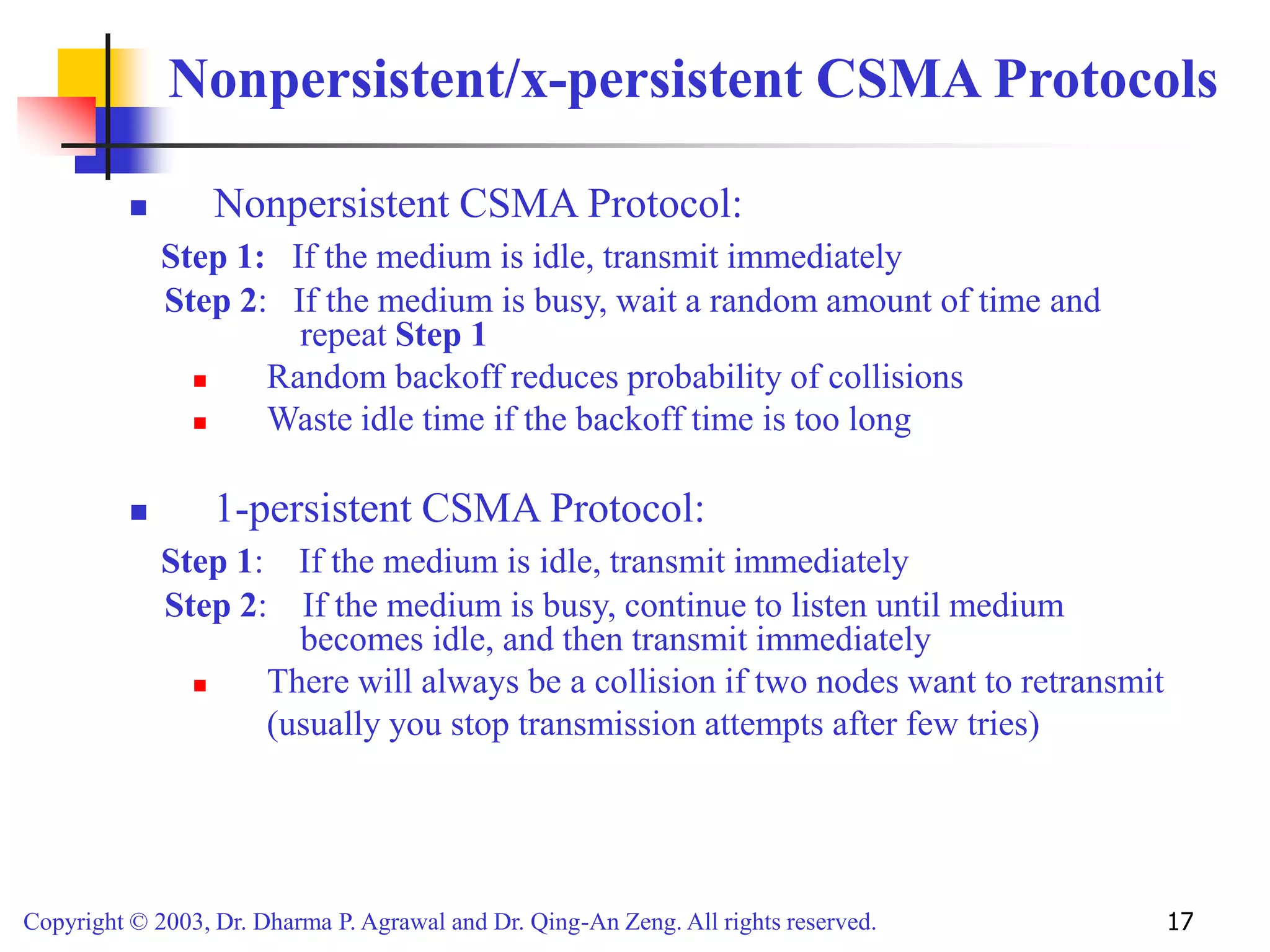Copyright © 2003, Dr. Dharma P. Agrawal and Dr. Qing-An Zeng. All rights reserved. 17
Nonpersistent/x-persistent CSMA Protocols
 Nonpersistent CSMA Protocol:
Step 1: If the medium is idle, transmit immediately
Step 2: If the medium is busy, wait a random amount of time and
repeat Step 1
 Random backoff reduces probability of collisions
 Waste idle time if the backoff time is too long
 1-persistent CSMA Protocol:
Step 1: If the medium is idle, transmit immediately
Step 2: If the medium is busy, continue to listen until medium
becomes idle, and then transmit immediately
 There will always be a collision if two nodes want to retransmit
(usually you stop transmission attempts after few tries)
 