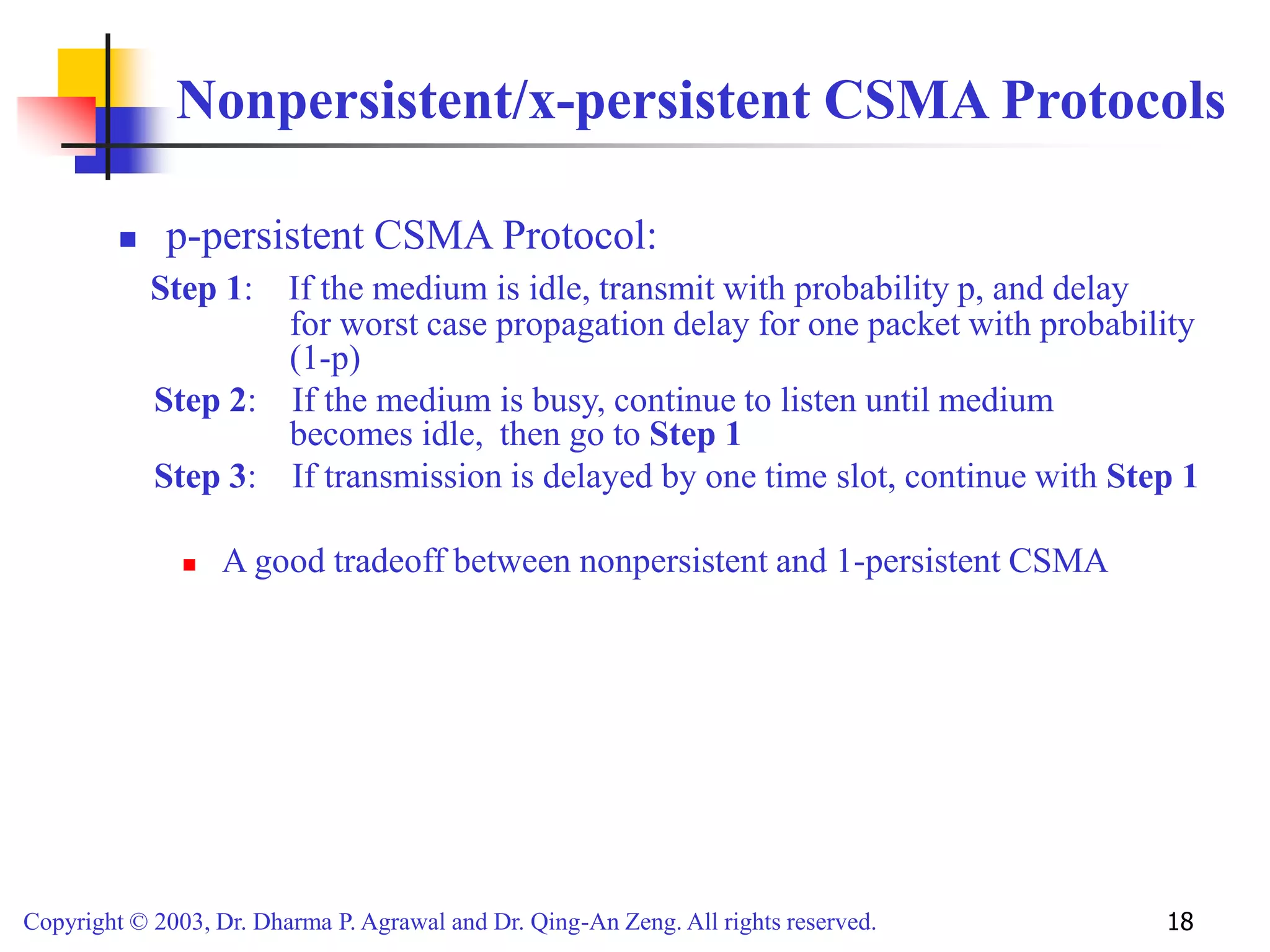 Copyright © 2003, Dr. Dharma P. Agrawal and Dr. Qing-An Zeng. All rights reserved. 18
Nonpersistent/x-persistent CSMA Protocols
 p-persistent CSMA Protocol:
Step 1: If the medium is idle, transmit with probability p, and delay
for worst case propagation delay for one packet with probability
(1-p)
Step 2: If the medium is busy, continue to listen until medium
becomes idle, then go to Step 1
Step 3: If transmission is delayed by one time slot, continue with Step 1
 A good tradeoff between nonpersistent and 1-persistent CSMA
 