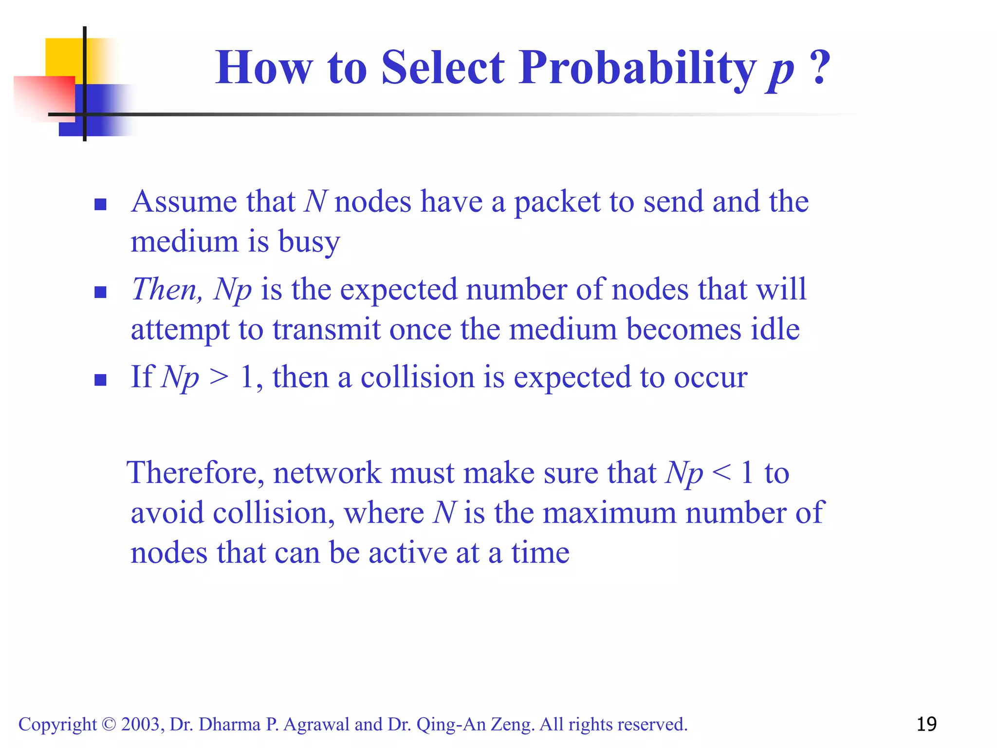 Copyright © 2003, Dr. Dharma P. Agrawal and Dr. Qing-An Zeng. All rights reserved. 19
How to Select Probability p ?
 Assume that N nodes have a packet to send and the
medium is busy
 Then, Np is the expected number of nodes that will
attempt to transmit once the medium becomes idle
 If Np > 1, then a collision is expected to occur
Therefore, network must make sure that Np < 1 to
avoid collision, where N is the maximum number of
nodes that can be active at a time
 