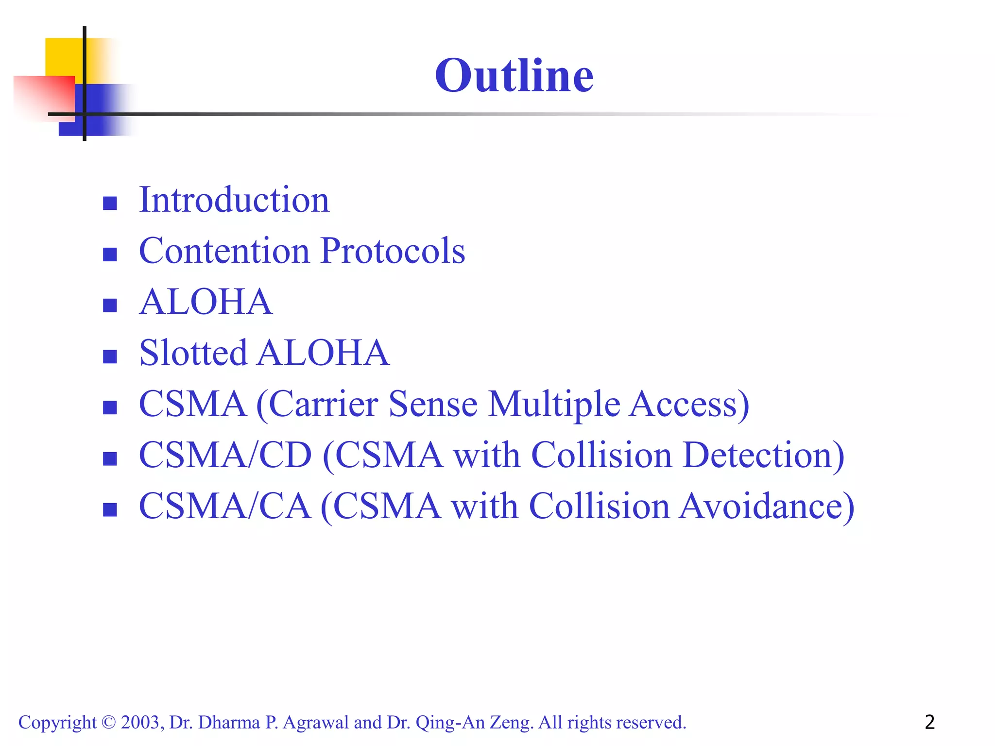 Copyright © 2003, Dr. Dharma P. Agrawal and Dr. Qing-An Zeng. All rights reserved. 2
Outline
 Introduction
 Contention Protocols
 ALOHA
 Slotted ALOHA
 CSMA (Carrier Sense Multiple Access)
 CSMA/CD (CSMA with Collision Detection)
 CSMA/CA (CSMA with Collision Avoidance)
 