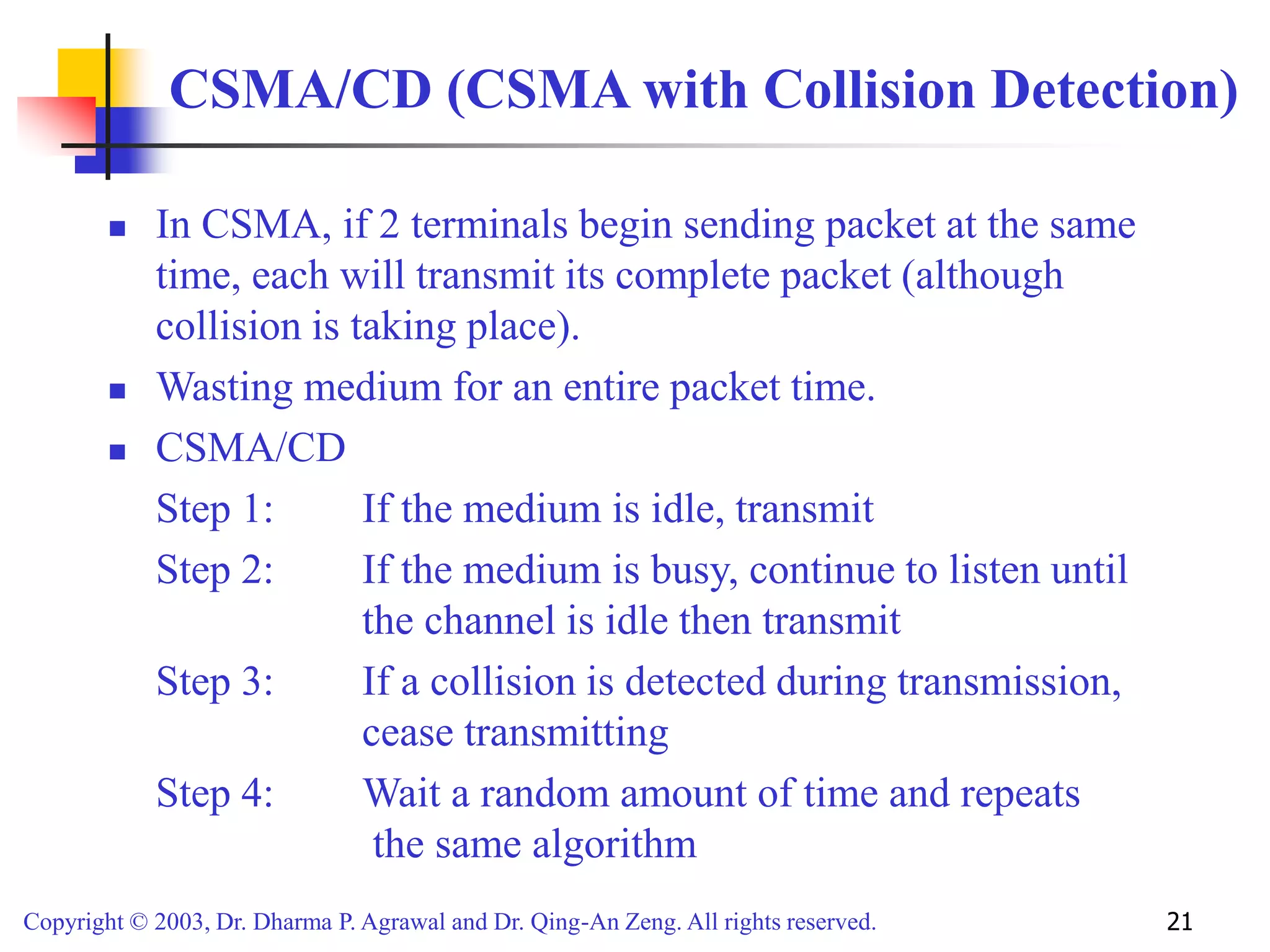 Copyright © 2003, Dr. Dharma P. Agrawal and Dr. Qing-An Zeng. All rights reserved. 21
CSMA/CD (CSMA with Collision Detection)
 In CSMA, if 2 terminals begin sending packet at the same
time, each will transmit its complete packet (although
collision is taking place).
 Wasting medium for an entire packet time.
 CSMA/CD
Step 1: If the medium is idle, transmit
Step 2: If the medium is busy, continue to listen until
the channel is idle then transmit
Step 3: If a collision is detected during transmission,
cease transmitting
Step 4: Wait a random amount of time and repeats
the same algorithm
 