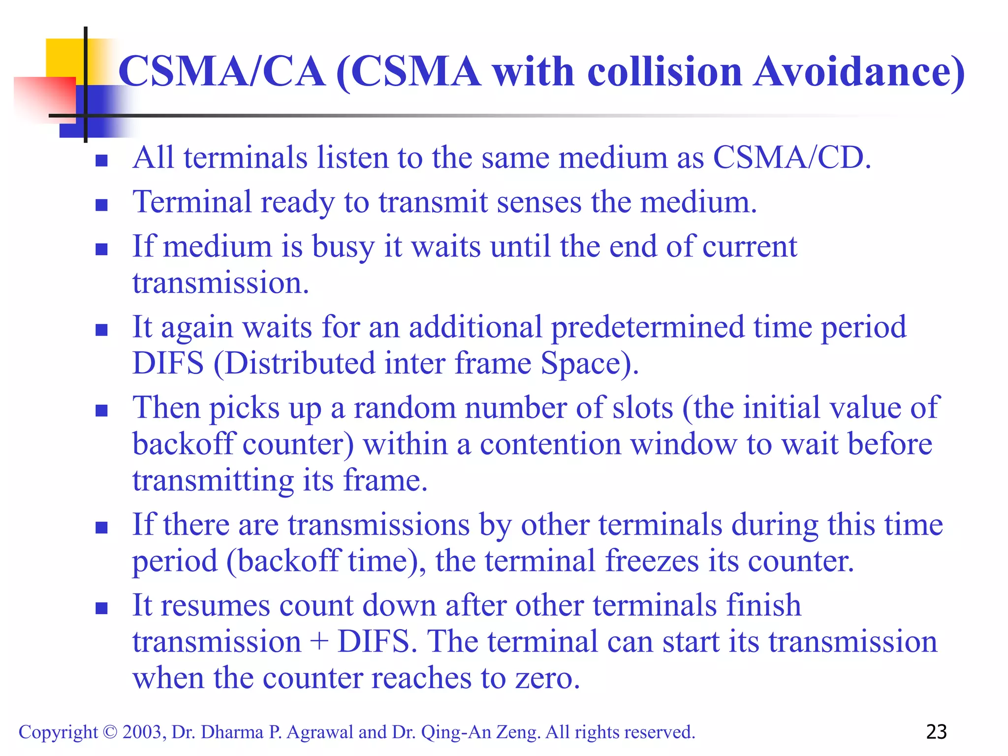 Copyright © 2003, Dr. Dharma P. Agrawal and Dr. Qing-An Zeng. All rights reserved. 23
CSMA/CA (CSMA with collision Avoidance)
 All terminals listen to the same medium as CSMA/CD.
 Terminal ready to transmit senses the medium.
 If medium is busy it waits until the end of current
transmission.
 It again waits for an additional predetermined time period
DIFS (Distributed inter frame Space).
 Then picks up a random number of slots (the initial value of
backoff counter) within a contention window to wait before
transmitting its frame.
 If there are transmissions by other terminals during this time
period (backoff time), the terminal freezes its counter.
 It resumes count down after other terminals finish
transmission + DIFS. The terminal can start its transmission
when the counter reaches to zero.
 