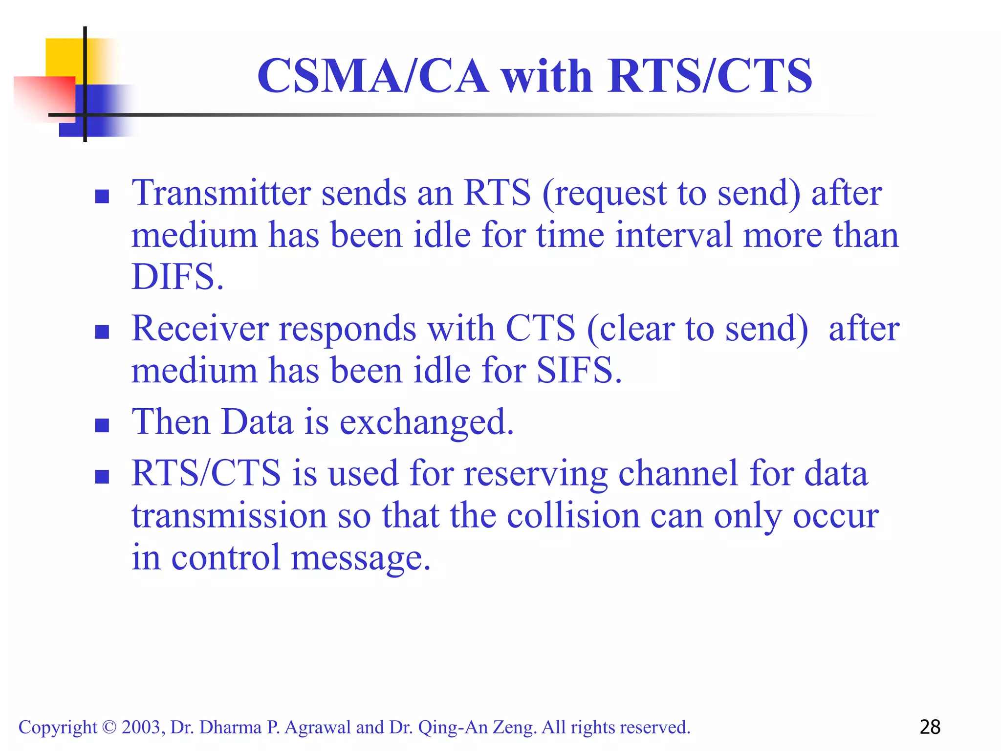 Copyright © 2003, Dr. Dharma P. Agrawal and Dr. Qing-An Zeng. All rights reserved. 28
CSMA/CA with RTS/CTS
 Transmitter sends an RTS (request to send) after
medium has been idle for time interval more than
DIFS.
 Receiver responds with CTS (clear to send) after
medium has been idle for SIFS.
 Then Data is exchanged.
 RTS/CTS is used for reserving channel for data
transmission so that the collision can only occur
in control message.
 