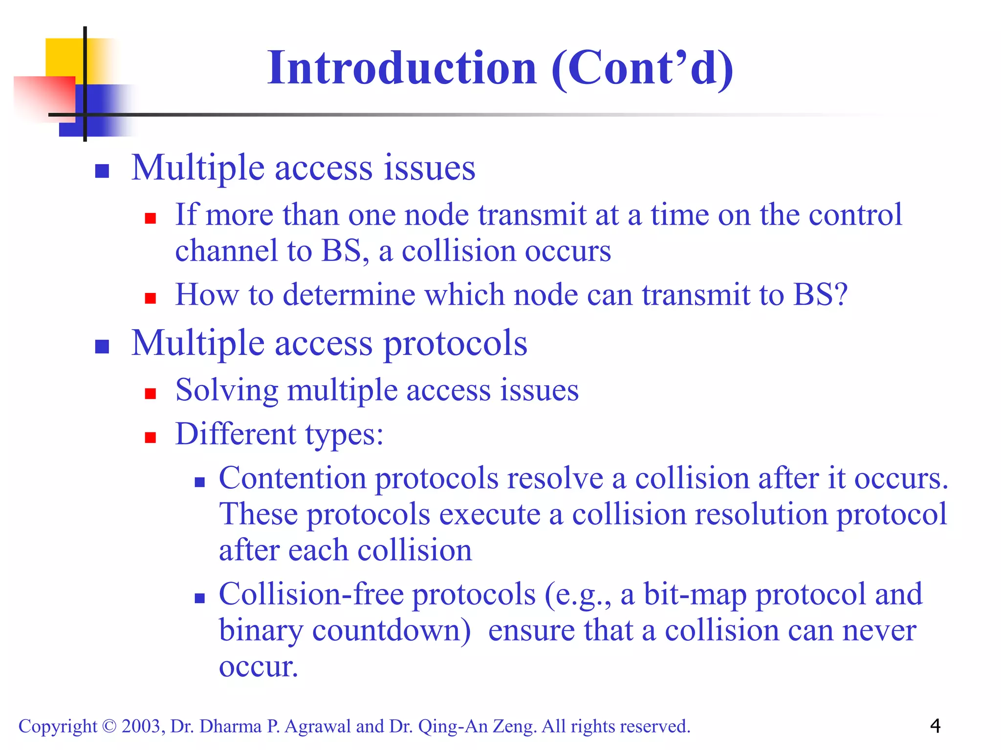 Copyright © 2003, Dr. Dharma P. Agrawal and Dr. Qing-An Zeng. All rights reserved. 4
Introduction (Cont’d)
 Multiple access issues
 If more than one node transmit at a time on the control
channel to BS, a collision occurs
 How to determine which node can transmit to BS?
 Multiple access protocols
 Solving multiple access issues
 Different types:
 Contention protocols resolve a collision after it occurs.
These protocols execute a collision resolution protocol
after each collision
 Collision-free protocols (e.g., a bit-map protocol and
binary countdown) ensure that a collision can never
occur.
 